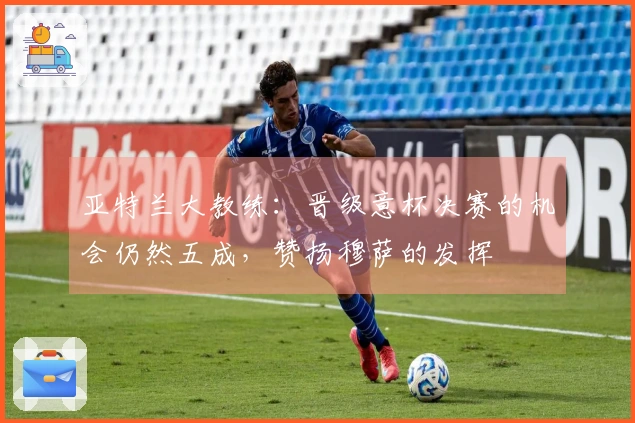 亚特兰大教练：晋级意杯决赛的机会仍然五成，赞扬穆萨的发挥