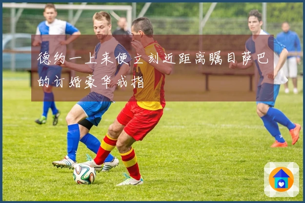 德约一上来便立刻近距离瞩目萨巴的订婚豪华戒指
