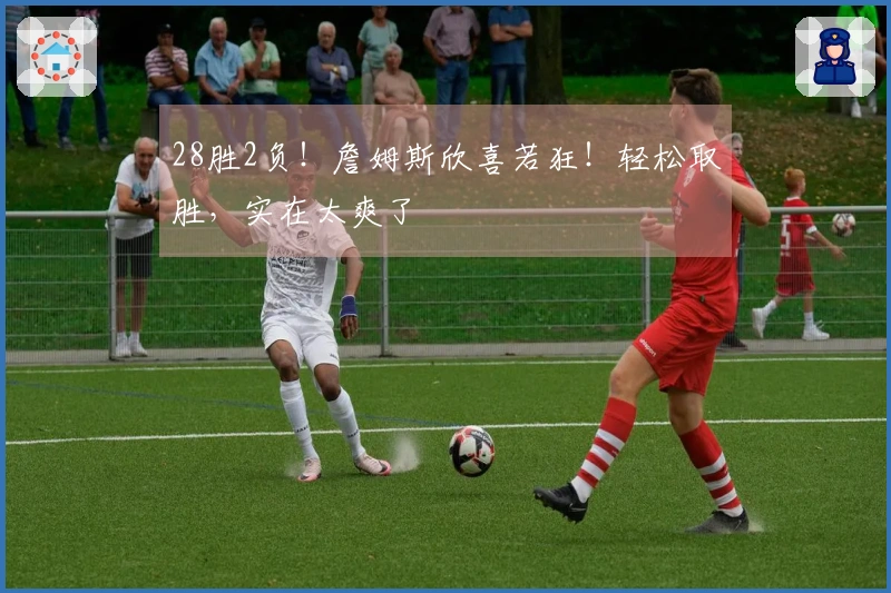 28胜2负！詹姆斯欣喜若狂！轻松取胜，实在太爽了