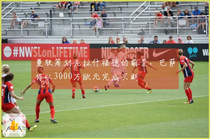 曼联筹划无拉什福德的前景，巴萨将以3000万欧元完成买断