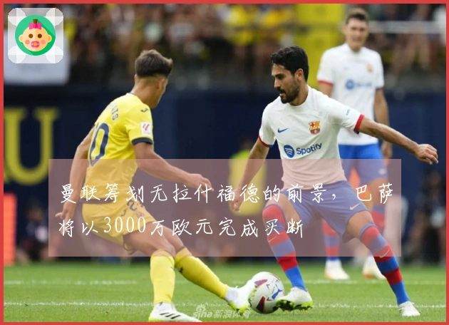 曼联筹划无拉什福德的前景，巴萨将以3000万欧元完成买断