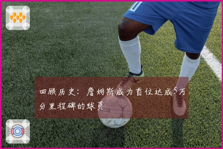 回顾历史：詹姆斯成为首位达成5万分里程碑的球员
