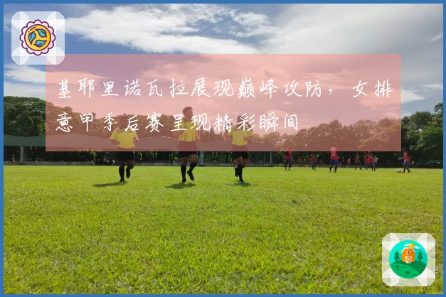 基耶里诺瓦拉展现巅峰攻防，女排意甲季后赛呈现精彩瞬间