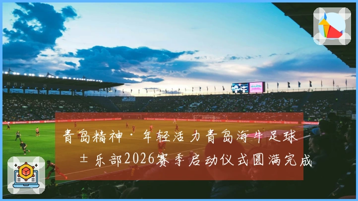青岛精神·年轻活力青岛海牛足球俱乐部2026赛季启动仪式圆满完成
