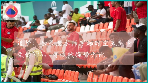 追梦：如果魔术师穿越时空来到今天的NBA，将依然强势无比