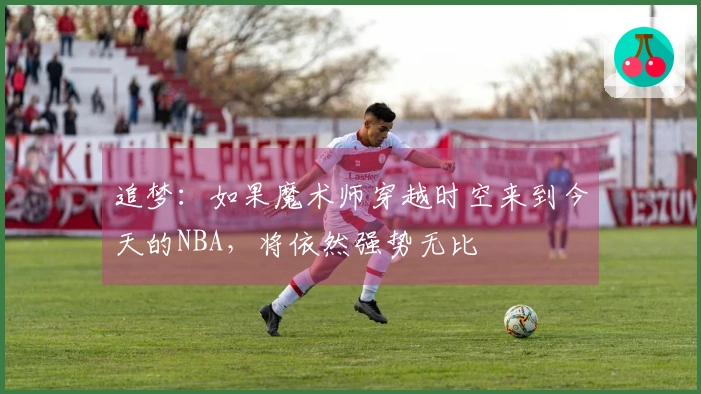 追梦：如果魔术师穿越时空来到今天的NBA，将依然强势无比