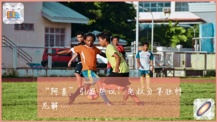 “阿基”引发热议！老叔分享独特见解…