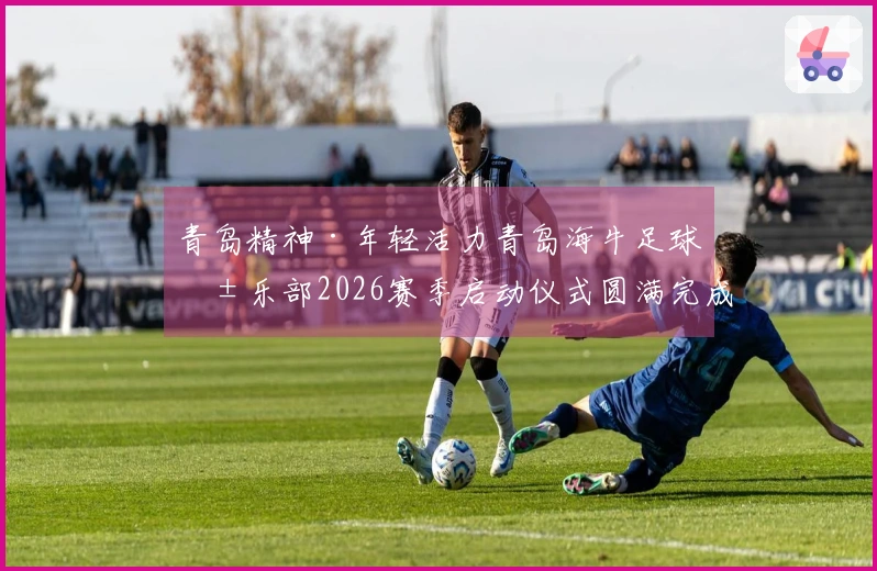 青岛精神·年轻活力青岛海牛足球俱乐部2026赛季启动仪式圆满完成