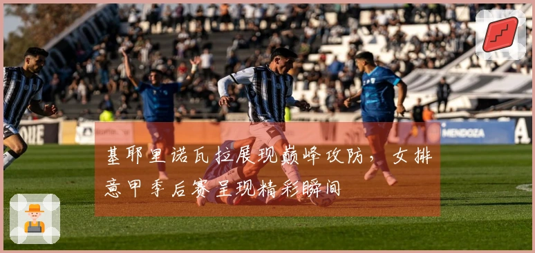 基耶里诺瓦拉展现巅峰攻防，女排意甲季后赛呈现精彩瞬间