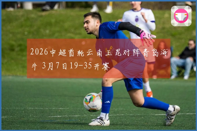 2026中超首轮云南玉昆对阵青岛海牛 3月7日19-35开赛