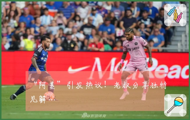 “阿基”引发热议！老叔分享独特见解…