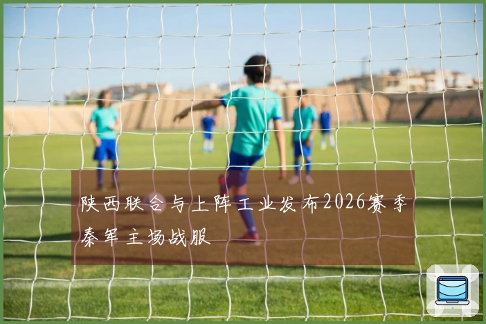 陕西联合与上阵工业发布2026赛季秦军主场战服