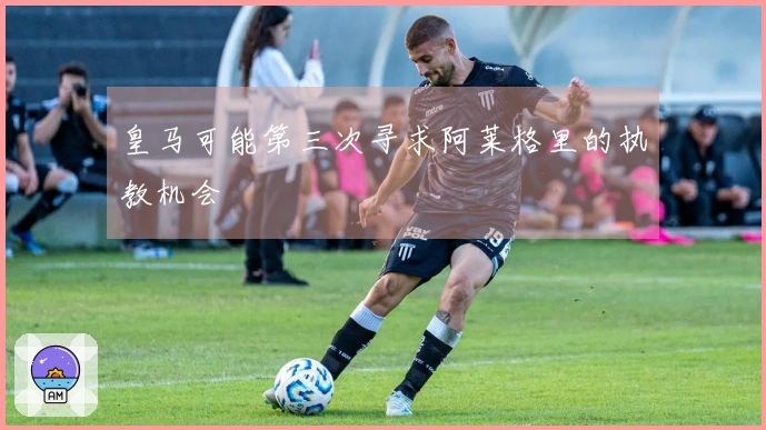 皇马可能第三次寻求阿莱格里的执教机会